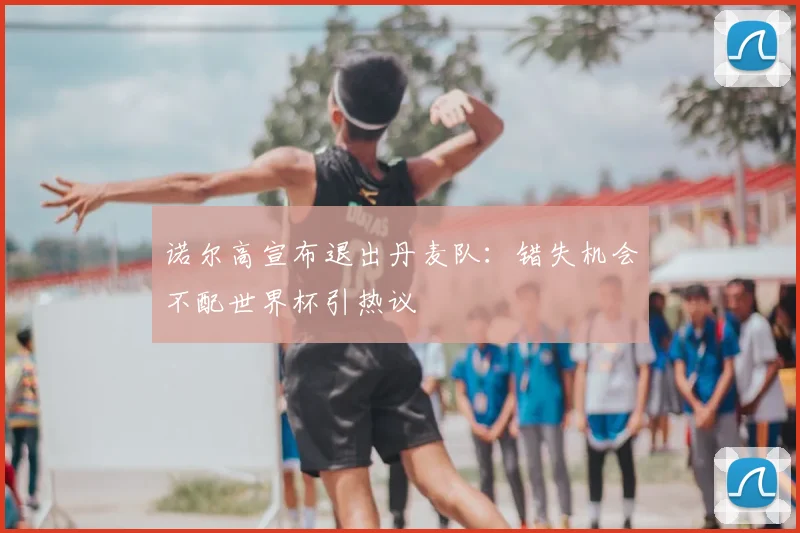 诺尔高宣布退出丹麦队:错失机会不配世界杯引热议
