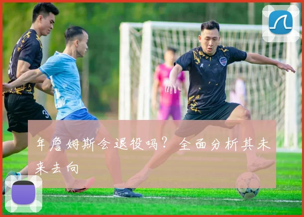 年詹姆斯会退役吗？全面分析其未来去向