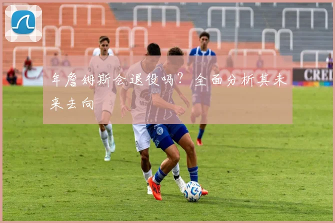 年詹姆斯会退役吗?全面分析其未来去向