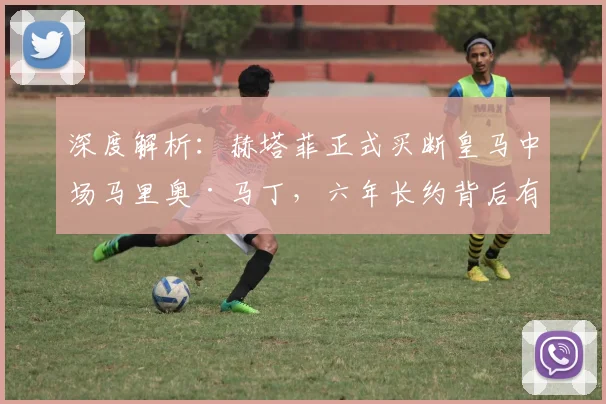 深度解析:赫塔菲正式买断皇马中场马里奥·马丁,六年长约背后有何考量?