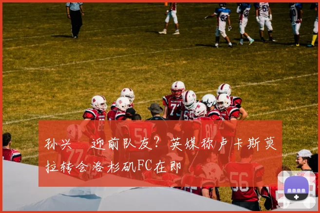孙兴慜迎前队友?英媒称卢卡斯莫拉转会洛杉矶FC在即