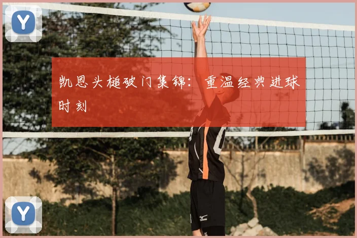 凯恩头槌破门集锦:重温经典进球时刻