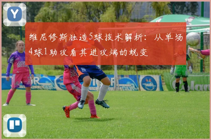 维尼修斯独造5球技术解析:从单场4球1助攻看其进攻端的蜕变