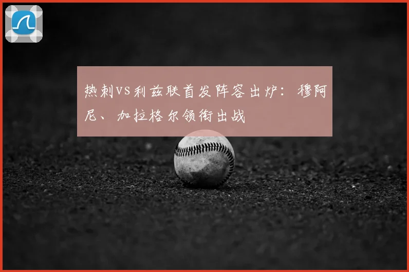 热刺vs利兹联首发阵容出炉:穆阿尼、加拉格尔领衔出战