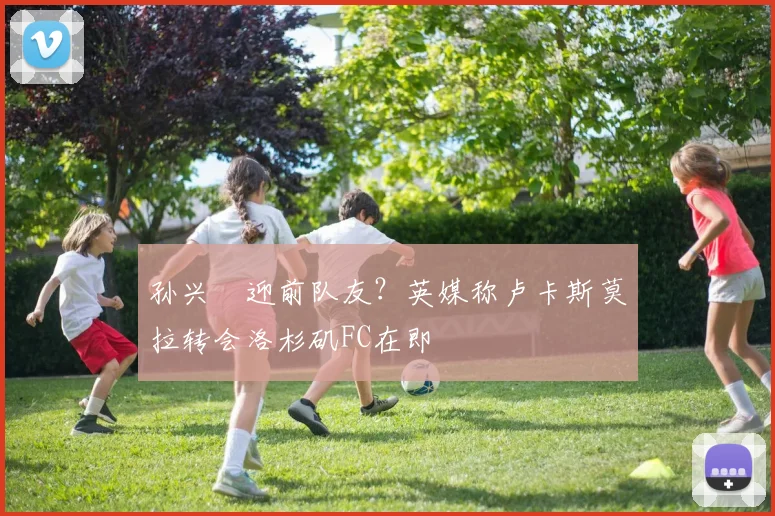 孙兴慜迎前队友?英媒称卢卡斯莫拉转会洛杉矶FC在即