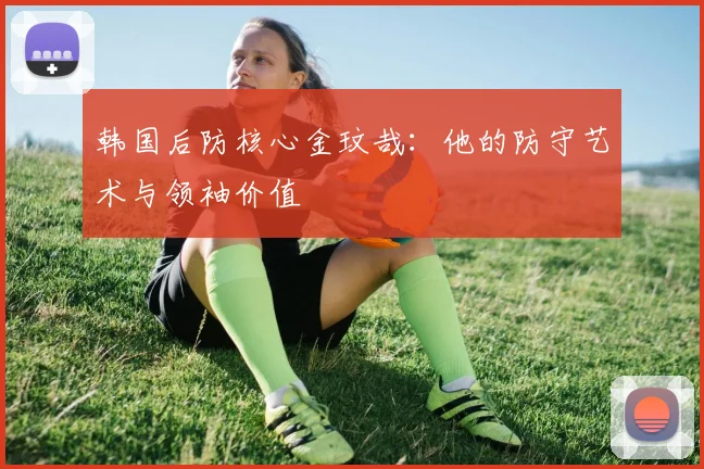 韩国后防核心金玟哉:他的防守艺术与领袖价值