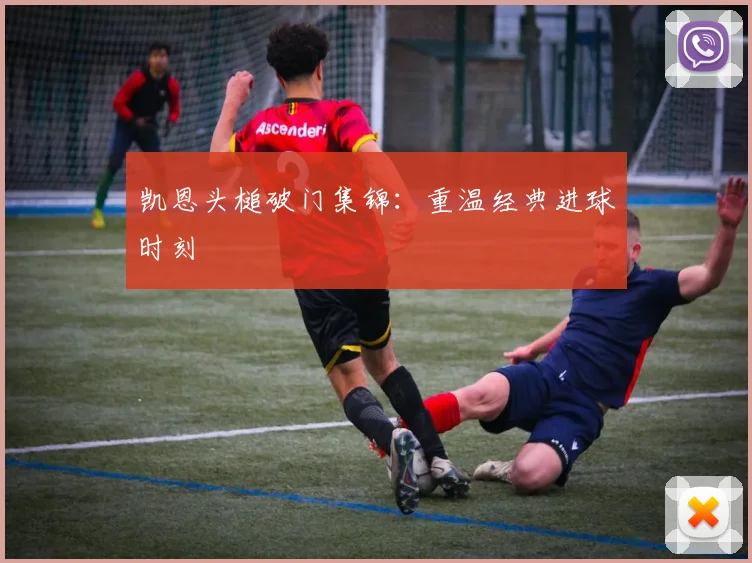 凯恩头槌破门集锦:重温经典进球时刻